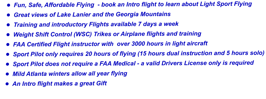 	Fun, Safe, Affordable Flying  - book an Intro flight to learn about Light Sport Flying 	Great views of Lake Lanier and the Georgia Mountains  	Training and introductory Flights available 7 days a week 	Weight Shift Control (WSC) Trikes or Airplane flights and training 	FAA Certified Flight instructor with  over 3000 hours in light aircraft  	Sport Pilot only requires 20 hours of flying (15 hours dual instruction and 5 hours solo) 	Sport Pilot does not require a FAA Medical - a valid Drivers License only is required 	Mild Atlanta winters allow all year flying  	An Intro flight makes a great Gift